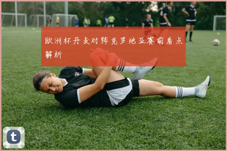 欧洲杯丹麦对阵克罗地亚赛前看点解析