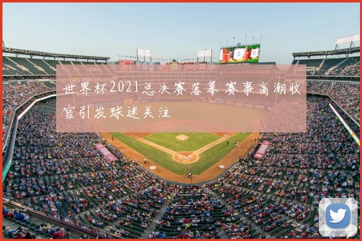 世界杯2021总决赛落幕 赛事高潮收官引发球迷关注