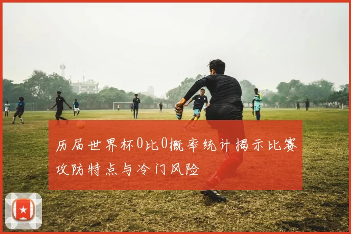 历届世界杯0比0概率统计揭示比赛攻防特点与冷门风险